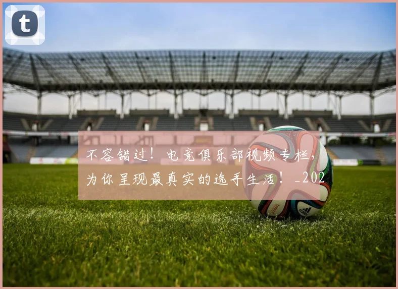 不容错过!电竞俱乐部视频专栏,为你呈现最真实的选手生活!_20260702174752