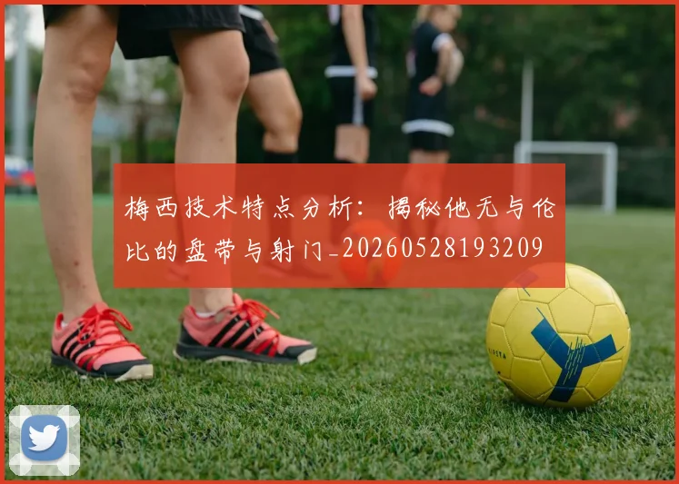 梅西技术特点分析：揭秘他无与伦比的盘带与射门_20260528193209
