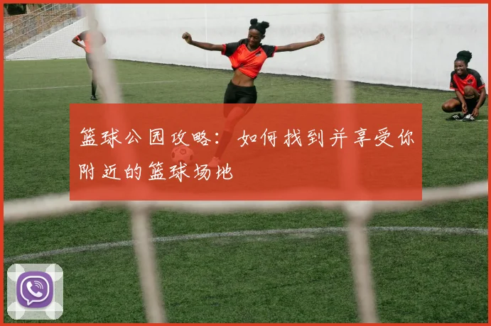 篮球公园攻略：如何找到并享受你附近的篮球场地