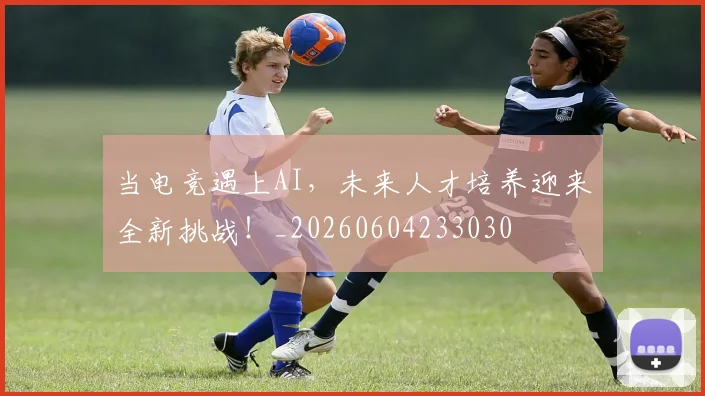 当电竞遇上AI,未来人才培养迎来全新挑战!_20260604233030