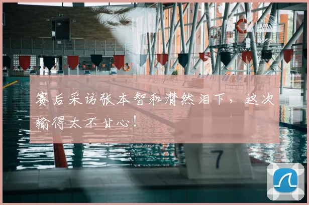 赛后采访张本智和潸然泪下，这次输得太不甘心！