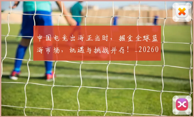 中国电竞出海正当时，掘金全球蓝海市场，机遇与挑战并存！_20260531151533