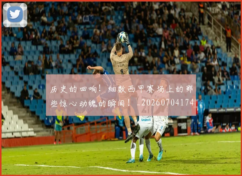 历史的回响！细数西甲赛场上的那些惊心动魄的瞬间！_20260704174913
