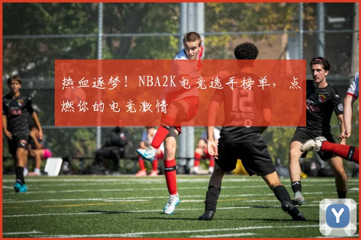 热血逐梦！NBA2K电竞选手榜单，点燃你的电竞激情