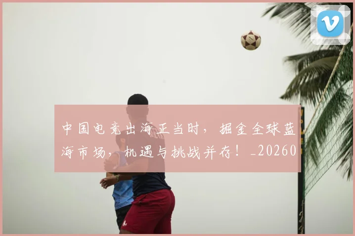中国电竞出海正当时，掘金全球蓝海市场，机遇与挑战并存！_20260703205709